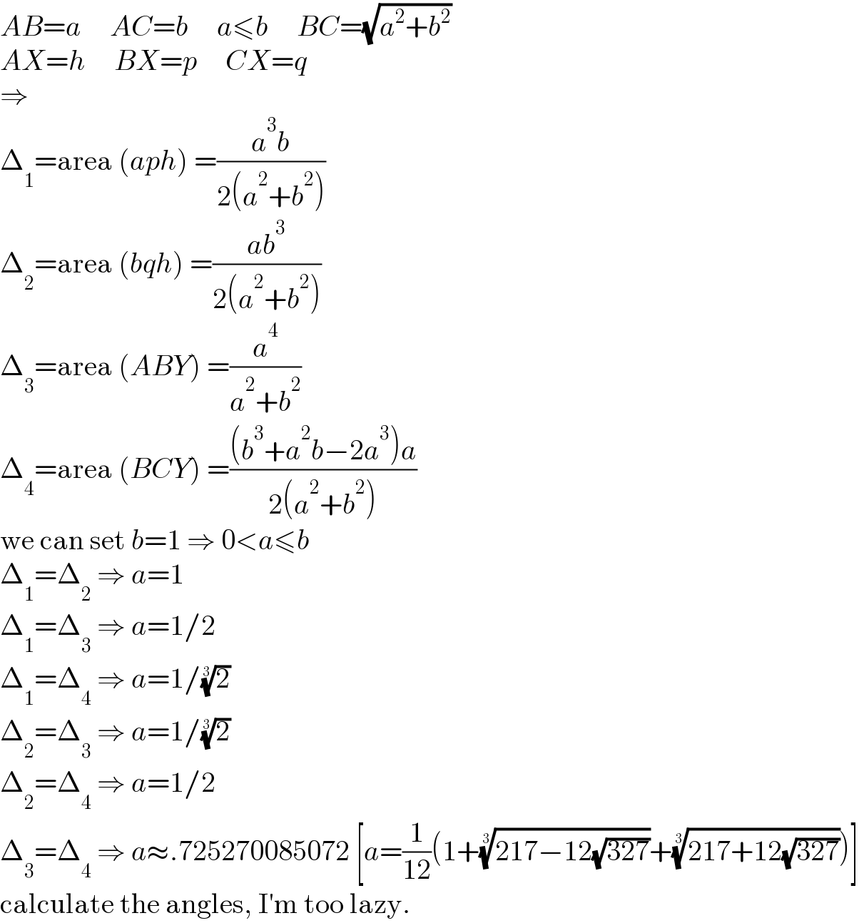 AB=a     AC=b     a≤b     BC=(√(a^2 +b^2 ))  AX=h     BX=p     CX=q  ⇒  Δ_1 =area (aph) =((a^3 b)/(2(a^2 +b^2 )))  Δ_2 =area (bqh) =((ab^3 )/(2(a^2 +b^2 )))  Δ_3 =area (ABY) =(a^4 /(a^2 +b^2 ))  Δ_4 =area (BCY) =(((b^3 +a^2 b−2a^3 )a)/(2(a^2 +b^2 )))  we can set b=1 ⇒ 0<a≤b  Δ_1 =Δ_2  ⇒ a=1  Δ_1 =Δ_3  ⇒ a=1/2  Δ_1 =Δ_4  ⇒ a=1/(2)^(1/3)   Δ_2 =Δ_3  ⇒ a=1/(2)^(1/3)   Δ_2 =Δ_4  ⇒ a=1/2  Δ_3 =Δ_4  ⇒ a≈.725270085072 [a=(1/(12))(1+((217−12(√(327))))^(1/3) +((217+12(√(327))))^(1/3) )]  calculate the angles, I′m too lazy.  