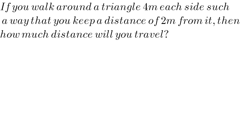 If you walk around a triangle 4m each side such   a way that you keep a distance of 2m from it, then  how much distance will you travel?  