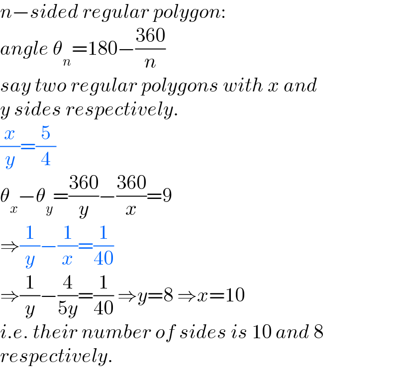 n−sided regular polygon:  angle θ_n =180−((360)/n)  say two regular polygons with x and  y sides respectively.  (x/y)=(5/4)  θ_x −θ_y =((360)/y)−((360)/x)=9  ⇒(1/y)−(1/x)=(1/(40))  ⇒(1/y)−(4/(5y))=(1/(40)) ⇒y=8 ⇒x=10  i.e. their number of sides is 10 and 8  respectively.  