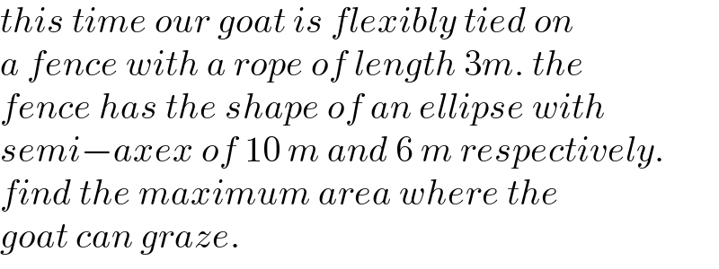 this time our goat is flexibly tied on  a fence with a rope of length 3m. the  fence has the shape of an ellipse with  semi−axex of 10 m and 6 m respectively.  find the maximum area where the  goat can graze.  