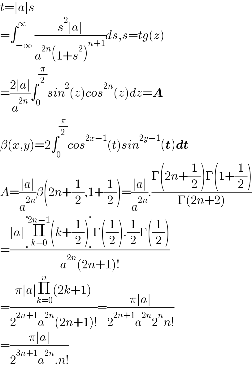 t=∣a∣s  =∫_(−∞) ^∞ ((s^2 ∣a∣)/(a^(2n) (1+s^2 )^(n+1) ))ds,s=tg(z)  =((2∣a∣)/a^(2n) )∫_0 ^(π/2) sin^2 (z)cos^(2n) (z)dz=A  β(x,y)=2∫_0 ^(π/2) cos^(2x−1) (t)sin^(2y−1) (t)dt  A=((∣a∣)/a^(2n) )β(2n+(1/2),1+(1/2))=((∣a∣)/a^(2n) ).((Γ(2n+(1/2))Γ(1+(1/2)))/(Γ(2n+2)))  =((∣a∣[Π_(k=0) ^(2n−1) (k+(1/2))]Γ((1/2)).(1/2)Γ((1/2)))/(a^(2n) (2n+1)!))  =((π∣a∣Π_(k=0) ^n (2k+1))/(2^(2n+1) a^(2n) (2n+1)!))=((π∣a∣)/(2^(2n+1) a^(2n) 2^n n!))  =((π∣a∣)/(2^(3n+1) a^(2n) .n!))    
