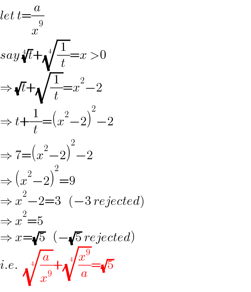 let t=(a/x^9 )  say (t)^(1/4) +((1/t))^(1/4) =x >0  ⇒ (√t)+(√(1/t))=x^2 −2  ⇒ t+(1/t)=(x^2 −2)^2 −2  ⇒ 7=(x^2 −2)^2 −2  ⇒ (x^2 −2)^2 =9  ⇒ x^2 −2=3   (−3 rejected)  ⇒ x^2 =5  ⇒ x=(√5)   (−(√5) rejected)  i.e.  ((a/x^9 ))^(1/4) +((x^9 /a))^(1/4) =(√5)  