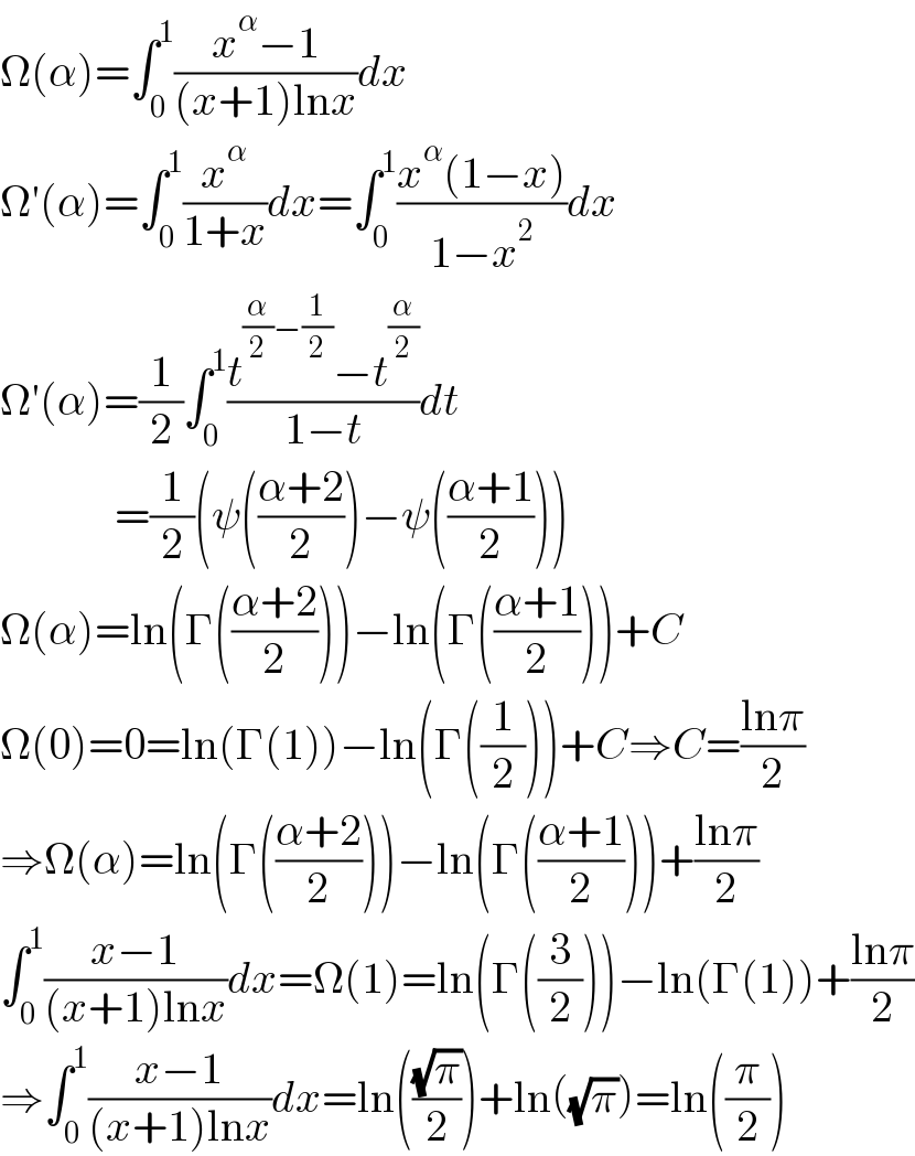 Ω(α)=∫_0 ^1 ((x^α −1)/((x+1)lnx))dx  Ω′(α)=∫_0 ^1 (x^α /(1+x))dx=∫_0 ^1 ((x^α (1−x))/(1−x^2 ))dx  Ω′(α)=(1/2)∫_0 ^1 ((t^((α/2)−(1/2)) −t^(α/2) )/(1−t))dt               =(1/2)(ψ(((α+2)/2))−ψ(((α+1)/2)))  Ω(α)=ln(Γ(((α+2)/2)))−ln(Γ(((α+1)/2)))+C  Ω(0)=0=ln(Γ(1))−ln(Γ((1/2)))+C⇒C=((lnπ)/2)  ⇒Ω(α)=ln(Γ(((α+2)/2)))−ln(Γ(((α+1)/2)))+((lnπ)/2)  ∫_0 ^1 ((x−1)/((x+1)lnx))dx=Ω(1)=ln(Γ((3/2)))−ln(Γ(1))+((lnπ)/2)  ⇒∫_0 ^1 ((x−1)/((x+1)lnx))dx=ln(((√π)/2))+ln((√π))=ln((π/2))  
