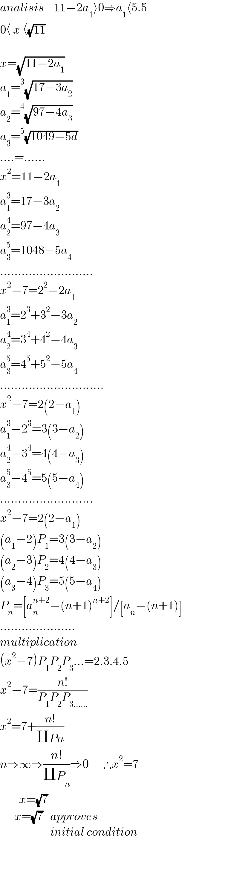 analisis    11−2a_1 ⟩0⇒a_1 ⟨5.5  0⟨ x ⟨(√(11))    x=(√(11−2a_1 ))  a_1 =^3 (√(17−3a_2 ))  a_2 =^4 (√(97−4a_3 ))  a_3 =^5 (√(1049−5d))  ....=......  x^2 =11−2a_1   a_1 ^3 =17−3a_2   a_2 ^4 =97−4a_3   a_3 ^5 =1048−5a_4   ..........................  x^2 −7=2^2 −2a_1   a_1 ^3 =2^3 +3^2 −3a_2   a_2 ^4 =3^4 +4^2 −4a_3   a_3 ^5 =4^5 +5^2 −5a_4   .............................  x^2 −7=2(2−a_1 )  a_1 ^3 −2^3 =3(3−a_2 )  a_2 ^4 −3^4 =4(4−a_3 )  a_3 ^5 −4^5 =5(5−a_4 )  ..........................  x^2 −7=2(2−a_1 )  (a_1 −2)P_1 =3(3−a_2 )  (a_2 −3)P_2 =4(4−a_3 )  (a_3 −4)P_3 =5(5−a_4 )  P_n =[a_n ^(n+2) −(n+1)^(n+2) ]/[a_n −(n+1)]  .....................  multiplication  (x^2 −7)P_1 P_2 P_3 ...=2.3.4.5  x^2 −7=((n!)/(P_1 P_2 P_(3......) ))  x^2 =7+((n!)/(∐Pn))  n⇒∞⇒((n!)/(∐P_n ))⇒0      ∴x^2 =7          x=(√7)        x=(√7)   approves                       initial condition                      