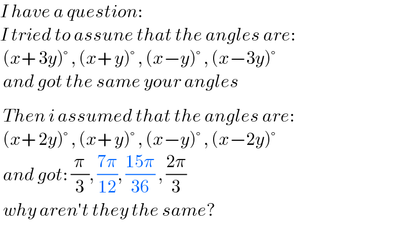 I have a question:  I tried to assune that the angles are:   (x+ 3y)° , (x+ y)° , (x−y)° , (x−3y)°   and got the same your angles     Then i assumed that the angles are:   (x+ 2y)° , (x+ y)° , (x−y)° , (x−2y)°   and got: (π/3), ((7π)/(12)), ((15π)/(36)) , ((2π)/3)   why aren′t they the same?     
