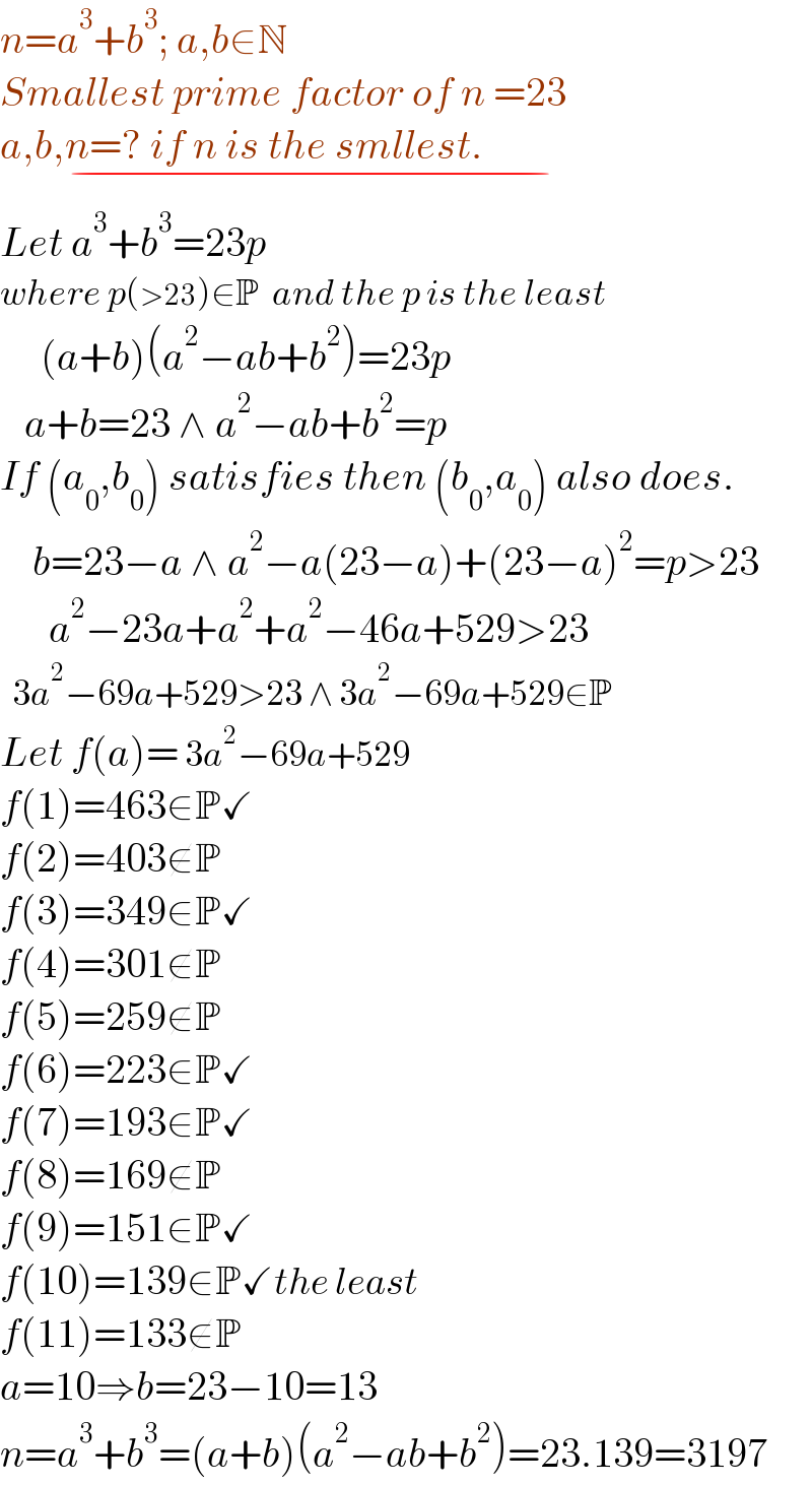 n=a^3 +b^3 ; a,b∈N  Smallest prime factor of n =23  a,b,n=? if n is the smllest.                    _(−)   Let a^3 +b^3 =23p   where p(>23)∈P  and the p is the least       (a+b)(a^2 −ab+b^2 )=23p     a+b=23 ∧ a^2 −ab+b^2 =p  If (a_0 ,b_0 ) satisfies then (b_0 ,a_0 ) also does.      b=23−a ∧ a^2 −a(23−a)+(23−a)^2 =p>23        a^2 −23a+a^2 +a^2 −46a+529>23    3a^2 −69a+529>23 ∧ 3a^2 −69a+529∈P  Let f(a)= 3a^2 −69a+529  f(1)=463∈P✓  f(2)=403∉P  f(3)=349∈P✓  f(4)=301∉P  f(5)=259∉P  f(6)=223∈P✓  f(7)=193∈P✓  f(8)=169∉P  f(9)=151∈P✓  f(10)=139∈P✓the least  f(11)=133∉P  a=10⇒b=23−10=13  n=a^3 +b^3 =(a+b)(a^2 −ab+b^2 )=23.139=3197  