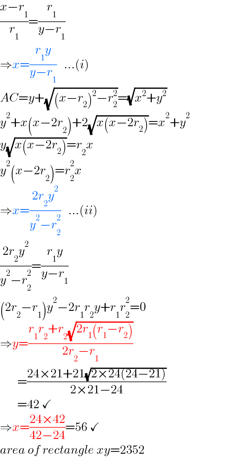 ((x−r_1 )/r_1 )=(r_1 /(y−r_1 ))  ⇒x=((r_1 y)/(y−r_1 ))   ...(i)  AC=y+(√((x−r_2 )^2 −r_2 ^2 ))=(√(x^2 +y^2 ))  y^2 +x(x−2r_2 )+2(√(x(x−2r_2 )))=x^2 +y^2   y(√(x(x−2r_2 )))=r_2 x  y^2 (x−2r_2 )=r_2 ^2 x  ⇒x=((2r_2 y^2 )/(y^2 −r_2 ^2 ))   ...(ii)  ((2r_2 y^2 )/(y^2 −r_2 ^2 ))=((r_1 y)/(y−r_1 ))   (2r_2 −r_1 )y^2 −2r_1 r_2 y+r_1 r_2 ^2 =0  ⇒y=((r_1 r_2 +r_2 (√(2r_1 (r_1 −r_2 ))))/(2r_2 −r_1 ))         =((24×21+21(√(2×24(24−21))))/(2×21−24))         =42 ✓  ⇒x=((24×42)/(42−24))=56 ✓  area of rectangle xy=2352  