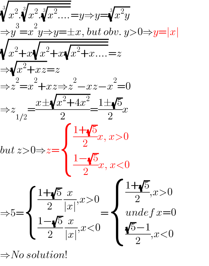 ((x^2 .((x^2 .((x^2 ....))^(1/3) ))^(1/3) ))^(1/3) =y⇒y=((x^2 y))^(1/3)   ⇒y^3 =x^2 y⇒y=±x, but obv. y>0⇒y=∣x∣  (√(x^2 +x(√(x^2 +x(√(x^2 +x....))))))=z  ⇒(√(x^2 +xz))=z  ⇒z^2 =x^2 +xz⇒z^2 −xz−x^2 =0  ⇒z_(1/2) =((x±(√(x^2 +4x^2 )))/2)=((1±(√5))/2)x  but z>0⇒z= { ((((1+(√5))/2)x, x>0)),((((1−(√5))/2)x, x<0)) :}  ⇒5= { ((((1+(√5))/2) (x/(∣x∣)),x>0)),((((1−(√5))/2) (x/(∣x∣)),x<0)) :}= { ((((1+(√5))/2),x>0)),((undef x=0)),(((((√5)−1)/2),x<0)) :}  ⇒No solution!  