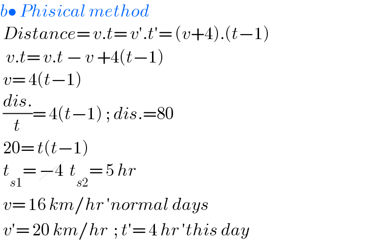 b• Phisical method   Distance= v.t= v′.t′= (v+4).(t−1)    v.t= v.t − v +4(t−1)   v= 4(t−1)   ((dis.)/t)= 4(t−1) ; dis.=80   20= t(t−1)   t_(s1) = −4  t_(s2) = 5 hr   v= 16 km/hr ′normal days   v′= 20 km/hr  ; t′= 4 hr ′this day     