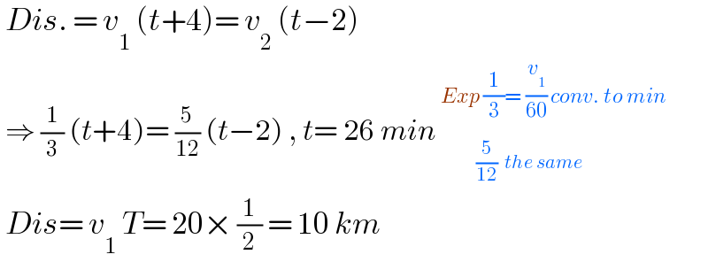  Dis. = v_1  (t+4)= v_2  (t−2)   ⇒ (1/3) (t+4)= (5/(12)) (t−2) , t= 26 min _(          (5/(12))  the same)^(Exp (1/3)= (v_1 /(60)) conv. to min)    Dis= v_1  T= 20× (1/2) = 10 km  