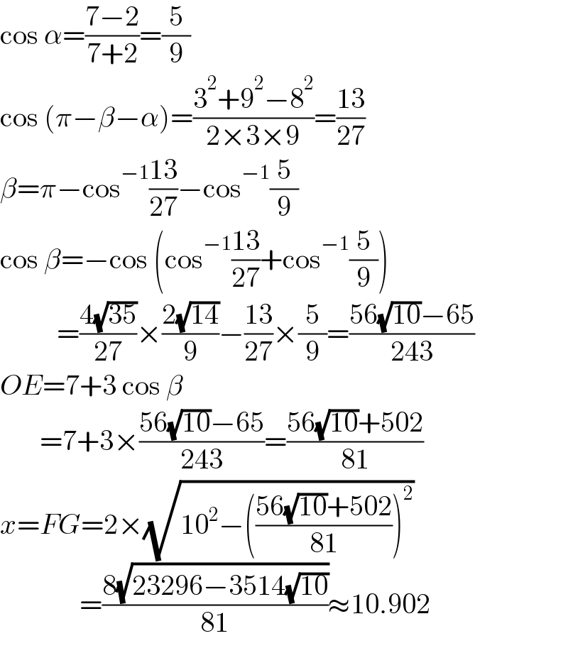 cos α=((7−2)/(7+2))=(5/9)  cos (π−β−α)=((3^2 +9^2 −8^2 )/(2×3×9))=((13)/(27))  β=π−cos^(−1) ((13)/(27))−cos^(−1) (5/9)  cos β=−cos (cos^(−1) ((13)/(27))+cos^(−1) (5/9))            =((4(√(35)))/(27))×((2(√(14)))/9)−((13)/(27))×(5/9)=((56(√(10))−65)/(243))  OE=7+3 cos β         =7+3×((56(√(10))−65)/(243))=((56(√(10))+502)/(81))  x=FG=2×(√(10^2 −(((56(√(10))+502)/(81)))^2 ))                =((8(√(23296−3514(√(10)))))/(81))≈10.902  
