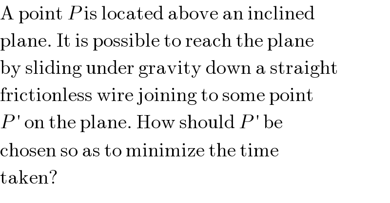 A point P is located above an inclined  plane. It is possible to reach the plane  by sliding under gravity down a straight  frictionless wire joining to some point  P ′ on the plane. How should P ′ be  chosen so as to minimize the time  taken?  