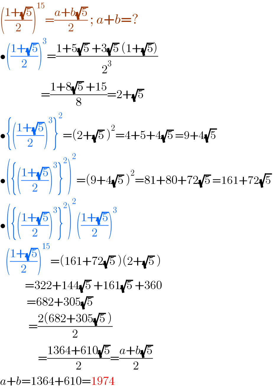 (((1+(√5))/2))^(15) =((a+b(√5))/2) ; a+b=?  •(((1+(√5))/2))^3 =((1+5(√5) +3(√5) (1+(√5)))/2^3 )                         =((1+8(√5) +15)/8)=2+(√5)  •{(((1+(√5))/2))^3 }^2 =(2+(√5) )^2 =4+5+4(√5) =9+4(√5)    •({(((1+(√5))/2))^3 }^2 )^2 =(9+4(√5) )^2 =81+80+72(√5) =161+72(√5)   •({(((1+(√5))/2))^3 }^2 )^2 (((1+(√5))/2))^3      (((1+(√5))/2))^(15) =(161+72(√5) )(2+(√5) )                =322+144(√5) +161(√5) +360                 =682+305(√5)                   =((2(682+305(√5) ))/2)                  =((1364+610(√5))/2)=((a+b(√5))/2)   a+b=1364+610=1974  