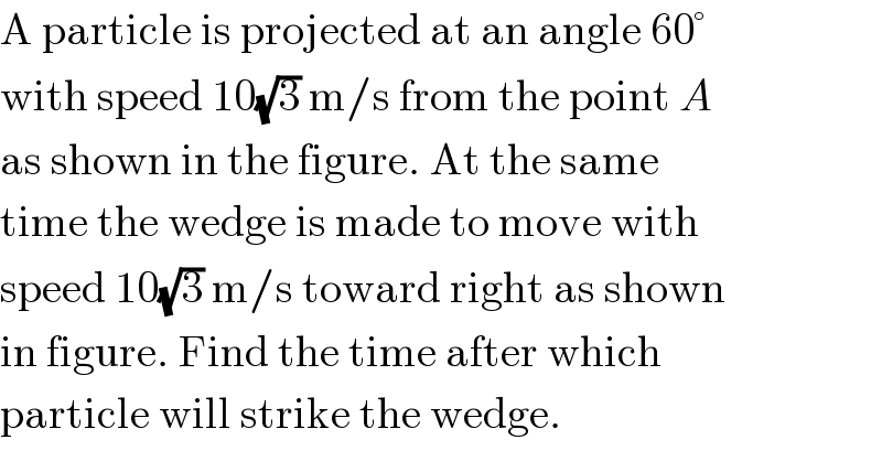 A particle is projected at an angle 60°  with speed 10(√3) m/s from the point A  as shown in the figure. At the same  time the wedge is made to move with  speed 10(√3) m/s toward right as shown  in figure. Find the time after which  particle will strike the wedge.  