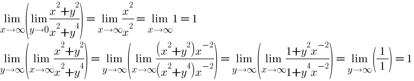 lim_(x→∞) (lim_(y→0) ((x^2 +y^2 )/(x^2 +y^4 ))) = lim_(x→∞) (x^2 /x^2 ) = lim_(x→∞) 1 = 1  lim_(y→∞) (lim_(x→∞) ((x^2 +y^2 )/(x^2 +y^4 ))) = lim_(y→∞) (lim_(x→∞) (((x^2 +y^2 )x^(−2) )/((x^2 +y^4 )x^(−2) ))) = lim_(y→∞) (lim_(x→∞) ((1+y^2 x^(−2) )/(1+y^4 x^(−2) ))) = lim_(y→∞) ((1/1)) = 1  