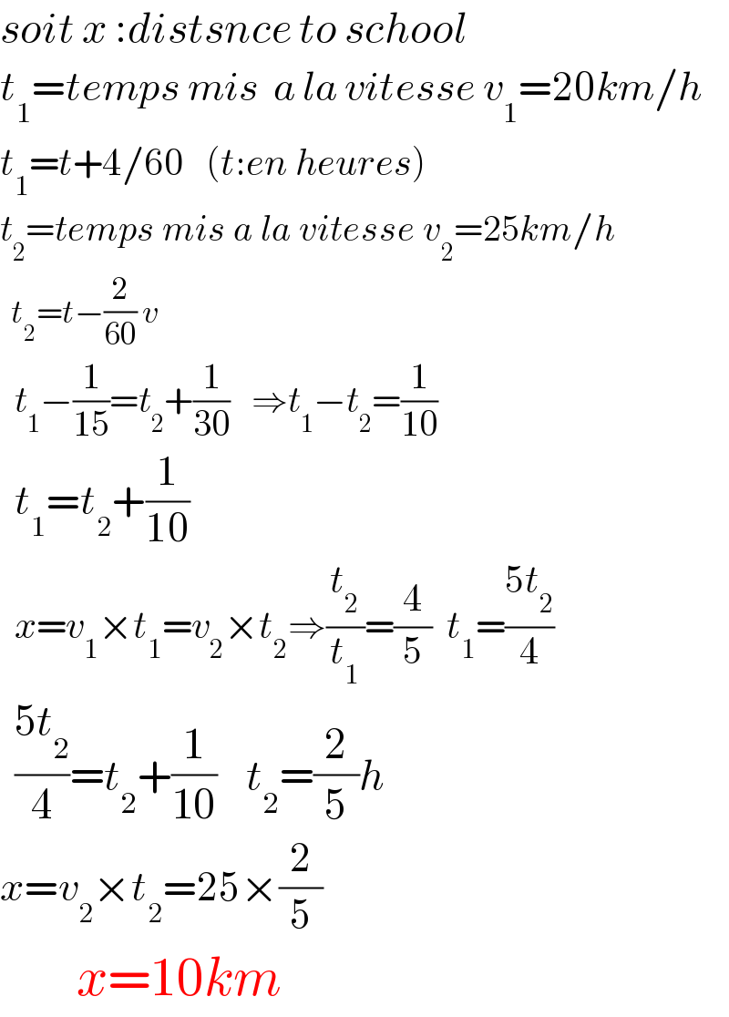soit x :distsnce to school  t_1 =temps mis  a la vitesse v_1 =20km/h  t_1 =t+4/60   (t:en heures)  t_2 =temps mis a la vitesse v_2 =25km/h    t_2 =t−(2/(60)) v    t_1 −(1/(15))=t_2 +(1/(30))   ⇒t_1 −t_2 =(1/(10))    t_1 =t_2 +(1/(10))    x=v_1 ×t_1 =v_2 ×t_2 ⇒(t_2 /t_1 )=(4/5)  t_1 =((5t_2 )/4)    ((5t_2 )/4)=t_2 +(1/(10))    t_2 =(2/5)h  x=v_2 ×t_2 =25×(2/5)         x=10km  
