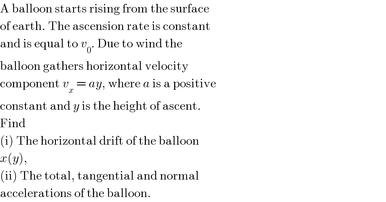 A balloon starts rising from the surface  of earth. The ascension rate is constant  and is equal to v_0 . Due to wind the  balloon gathers horizontal velocity  component v_x  = ay, where a is a positive  constant and y is the height of ascent.  Find  (i) The horizontal drift of the balloon  x(y),  (ii) The total, tangential and normal  accelerations of the balloon.  