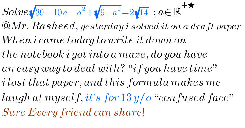  Solve (√(39− 10 a −a^2 )) + (√(9−a^2 )) = 2 (√(14))   ; a∈ R^(+★)    @Mr. Rasheed, yesterday i solved it on a draft paper   When i came today to write it down on   the notebook i got into a maze, do you have   an easy way to deal with? “if you have time”   i lost that paper, and this formula makes me   laugh at myself, it′s for 13 y/o “confused face”    Sure Every friend can share!  