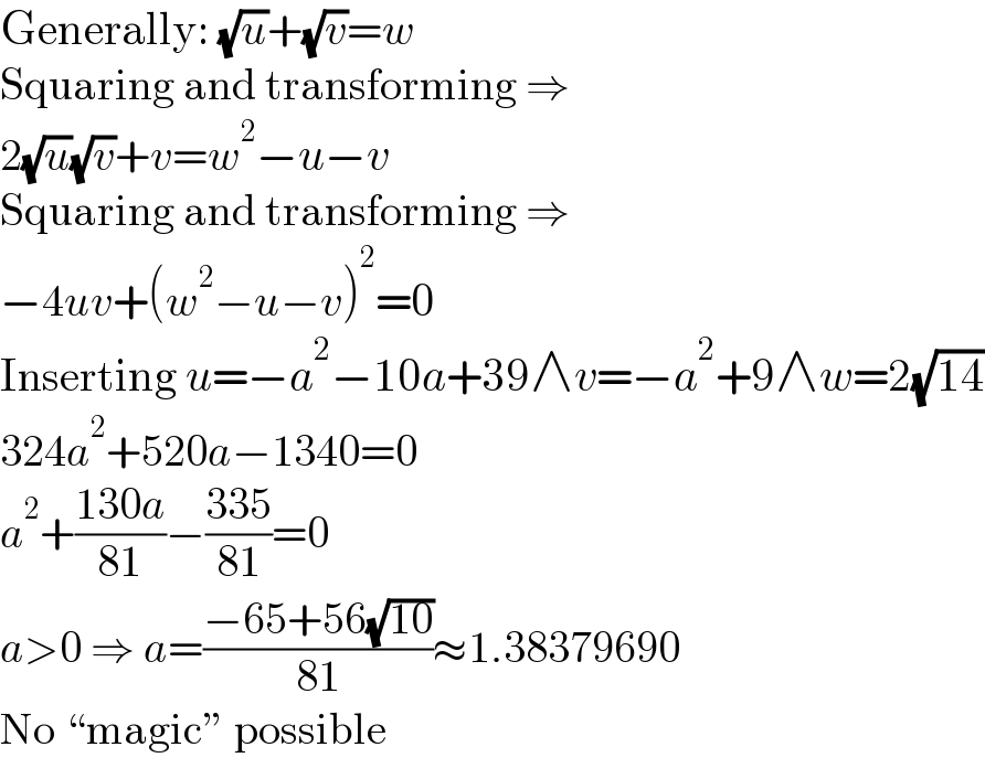 Generally: (√u)+(√v)=w  Squaring and transforming ⇒  2(√u)(√v)+v=w^2 −u−v  Squaring and transforming ⇒  −4uv+(w^2 −u−v)^2 =0  Inserting u=−a^2 −10a+39∧v=−a^2 +9∧w=2(√(14))  324a^2 +520a−1340=0  a^2 +((130a)/(81))−((335)/(81))=0  a>0 ⇒ a=((−65+56(√(10)))/(81))≈1.38379690  No “magic” possible  