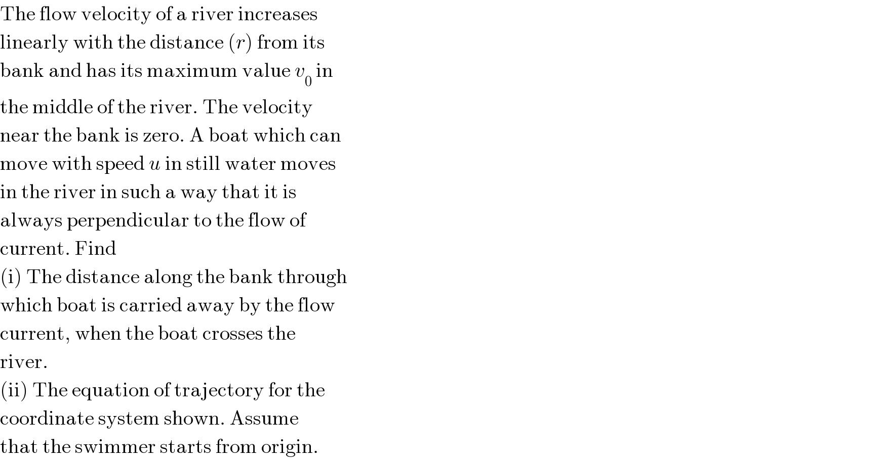 The flow velocity of a river increases  linearly with the distance (r) from its  bank and has its maximum value v_0  in  the middle of the river. The velocity  near the bank is zero. A boat which can  move with speed u in still water moves  in the river in such a way that it is  always perpendicular to the flow of  current. Find  (i) The distance along the bank through  which boat is carried away by the flow  current, when the boat crosses the  river.  (ii) The equation of trajectory for the  coordinate system shown. Assume  that the swimmer starts from origin.  