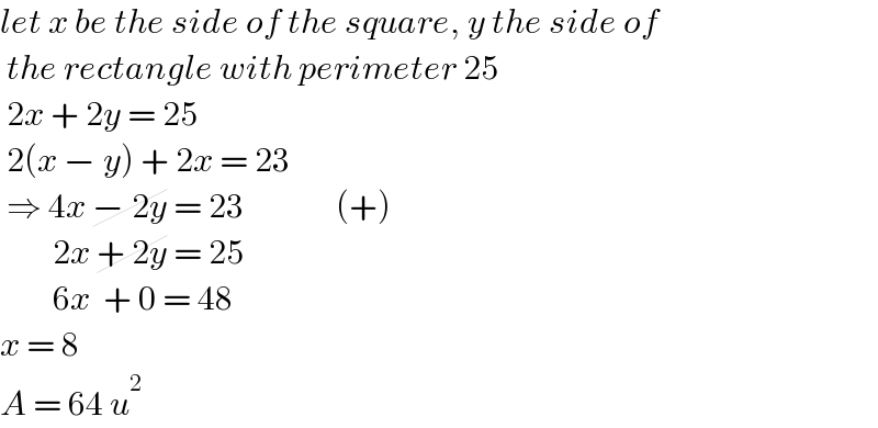 let x be the side of the square, y the side of    the rectangle with perimeter 25   2x + 2y = 25   2(x − y) + 2x = 23   ⇒ 4x − 2y = 23              (+)          2x + 2y = 25           6x  + 0 = 48  x = 8   A = 64 u^2   