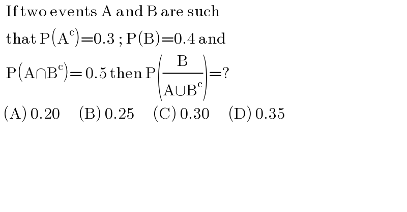   If two events A and B are such     that P(A^c )=0.3 ; P(B)=0.4 and    P(A∩B^c )= 0.5 then P((B/(A∪B^c )))=?   (A) 0.20      (B) 0.25      (C) 0.30      (D) 0.35      
