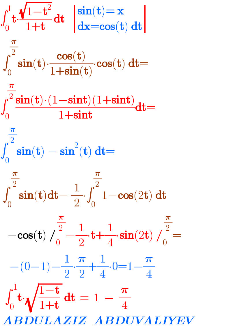 ∫_0 ^1 t∙((√(1−t^2 ))/(1+t)) dt    determinant (((sin(t)= x)),((dx=cos(t) dt)))   ∫_0 ^(𝛑/2) sin(t)∙((cos(t))/(1+sin(t)))∙cos(t) dt=  ∫_0 ^(𝛑/2) ((sin(t)∙(1−sint)(1+sint))/(1+sint))dt=  ∫_0 ^( (𝛑/2)) sin(t) − sin^2 (t) dt=   ∫_0 ^( (𝛑/2)) sin(t)dt− (1/2)∙∫_0 ^(𝛑/2) 1−cos(2t) dt     −cos(t) /_0 ^( (𝛑/2)) −(1/2)∙t+(1/4)∙sin(2t) /_0 ^( (𝛑/2)) =      −(0−1)−(1/2)∙(𝛑/2)+(1/4)∙0=1−(𝛑/4)    ∫_0 ^( 1) t∙(√(((1−t)/(1+t)) )) dt  =  1  −  (𝛑/4)   ABDULAZIZ   ABDUVALIYEV  