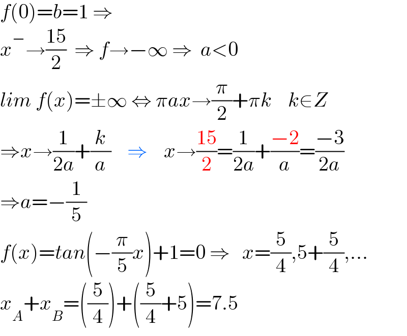 f(0)=b=1 ⇒   x^− →((15)/2)  ⇒ f→−∞ ⇒  a<0  lim f(x)=±∞ ⇔ πax→(π/2)+πk    k∈Z  ⇒x→(1/(2a))+(k/a)    ⇒    x→((15)/2)=(1/(2a))+((−2)/a)=((−3)/(2a))  ⇒a=−(1/5)  f(x)=tan(−(π/5)x)+1=0 ⇒   x=(5/4),5+(5/4),...  x_A +x_B =((5/4))+((5/4)+5)=7.5  