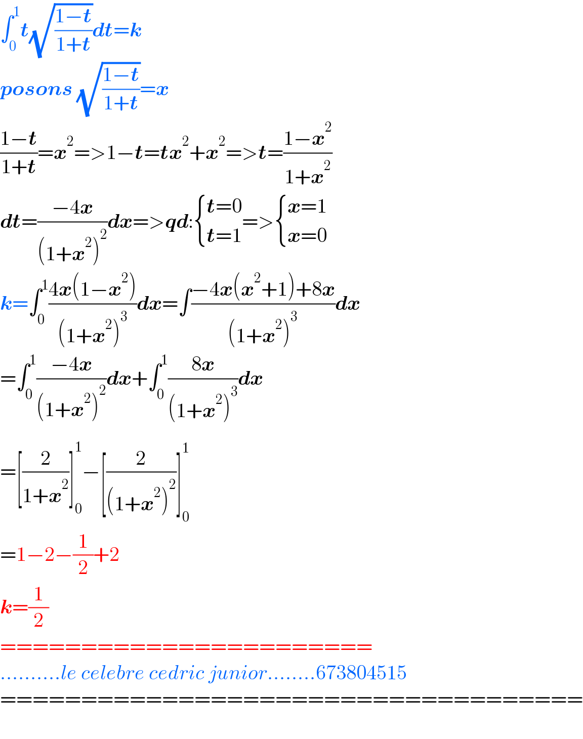 ∫_0 ^1 t(√((1−t)/(1+t)))dt=k  posons (√((1−t)/(1+t)))=x  ((1−t)/(1+t))=x^2 =>1−t=tx^2 +x^2 =>t=((1−x^2 )/(1+x^2 ))  dt=((−4x)/((1+x^2 )^2 ))dx=>qd: { ((t=0)),((t=1)) :}=> { ((x=1)),((x=0)) :}  k=∫_0 ^1 ((4x(1−x^2 ))/((1+x^2 )^3 ))dx=∫((−4x(x^2 +1)+8x)/((1+x^2 )^3 ))dx  =∫_0 ^1 ((−4x)/((1+x^2 )^2 _ ))dx+∫_0 ^1 ((8x)/((1+x^2 )^3 ))dx  =[(2/(1+x^2 ))]_0 ^1 −[(2/((1+x^2 )^2 ))]_0 ^1   =1−2−(1/2)+2  k=(1/2)  =======================  ..........le celebre cedric junior........673804515  ====================================    