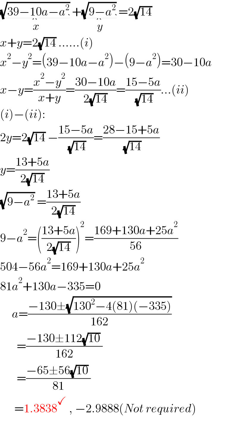 (√(39−10a−a^2 )) _(x) +(√(9−a^2 )) _(y) =2(√(14))  x+y=2(√(14)) ......(i)  x^2 −y^2 =(39−10a−a^2 )−(9−a^2 )=30−10a  x−y=((x^2 −y^2 )/(x+y))=((30−10a)/(2(√(14))))=((15−5a)/( (√(14))))...(ii)  (i)−(ii):   2y=2(√(14)) −((15−5a)/( (√(14))))=((28−15+5a)/( (√(14))))  y=((13+5a)/(2(√(14))))  (√(9−a^2 )) =((13+5a)/(2(√(14))))  9−a^2 =(((13+5a)/(2(√(14)))))^2 =((169+130a+25a^2 )/(56))  504−56a^2 =169+130a+25a^2   81a^2 +130a−335=0       a=((−130±(√(130^2 −4(81)(−335))))/(162))         =((−130±112(√(10)) )/(162))         =((−65±56(√(10)) )/(81))        =1.3838^✓  , −2.9888(Not required)    