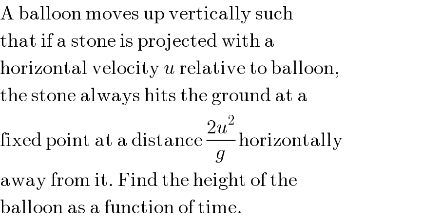 A balloon moves up vertically such  that if a stone is projected with a  horizontal velocity u relative to balloon,  the stone always hits the ground at a  fixed point at a distance ((2u^2 )/g) horizontally  away from it. Find the height of the  balloon as a function of time.  
