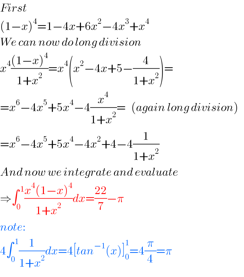 First  (1−x)^4 =1−4x+6x^2 −4x^3 +x^4   We can now do long division  x^4 (((1−x)^4 )/(1+x^2 ))=x^4 (x^2 −4x+5−(4/(1+x^2 )))=  =x^6 −4x^5 +5x^4 −4(x^4 /(1+x^2 ))=   (again long division)  =x^6 −4x^5 +5x^4 −4x^2 +4−4(1/(1+x^2 ))  And now we integrate and evaluate  ⇒∫_0 ^( 1) ((x^4 (1−x)^4 )/(1+x^2 ))dx=((22)/7)−π  note:  4∫_0 ^( 1) (1/(1+x^2 ))dx=4[tan^(−1) (x)]_0 ^1 =4(π/4)=π  