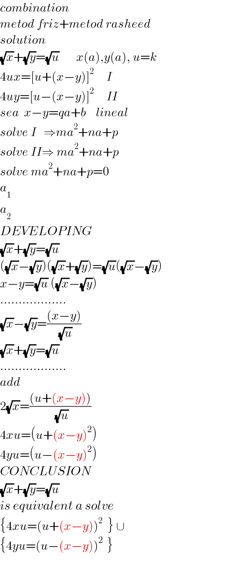 combination   metod friz+metod rasheed  solution  (√x)+(√y)=(√u)       x(a),y(a), u=k  4ux=[u+(x−y)]^2      I  4uy=[u−(x−y)]^2      II  sea  x−y=qa+b    lineal  solve I   ⇒ma^2 +na+p  solve II⇒ ma^2 +na+p  solve ma^2 +na+p=0  a_1   a_2   DEVELOPING  (√x)+(√y)=(√u)  ((√x)−(√y))((√x)+(√y))=(√u)((√x)−(√y))  x−y=(√u) ((√x)−(√y))  ..................  (√x)−(√y)=(((x−y))/( (√u)))  (√x)+(√y)=(√u)  ..................  add  2(√x)=(((u+(x−y)))/( (√u)))  4xu=(u+(x−y)^2 )  4yu=(u−(x−y)^2 )  CONCLUSION  (√x)+(√y)=(√u)  is equivalent a solve  {4xu=(u+(x−y))^2   } ∪  {4yu=(u−(x−y))^(2  ) }    