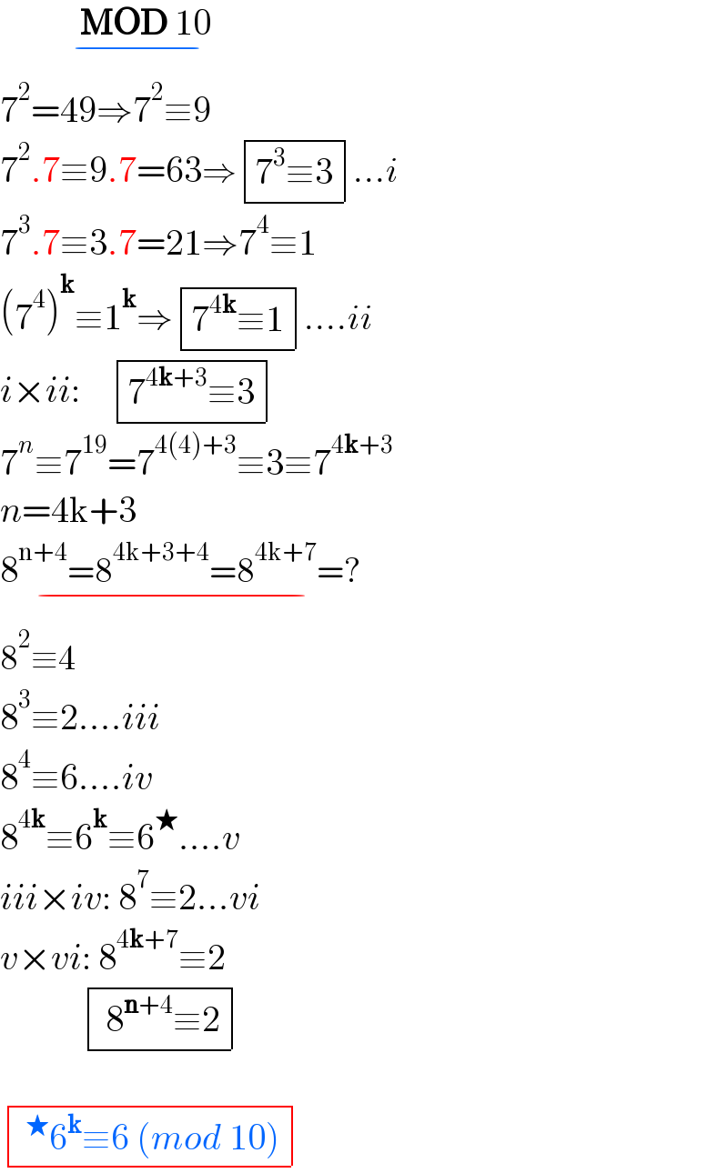            MOD 10  _(−)   7^2 =49⇒7^2 ≡9  7^2 .7≡9.7=63⇒ determinant (((7^3 ≡3)))...i  7^3 .7≡3.7=21⇒7^4 ≡1  (7^4 )^k ≡1^k ⇒ determinant (((7^(4k) ≡1)))....ii  i×ii:     determinant (((7^(4k+3) ≡3)))  7^n ≡7^(19) =7^(4(4)+3) ≡3≡7^(4k+3)   n=4k+3  8^(n+4) =8^(4k+3+4) =8^(4k+7) =?_(−)   8^2 ≡4  8^3 ≡2....iii  8^4 ≡6....iv  8^(4k) ≡6^k ≡6^★ ....v  iii×iv: 8^7 ≡2...vi  v×vi: 8^(4k+7) ≡2              determinant ((( 8^(n+4) ≡2)))      determinant (((^★ 6^k ≡6 (mod 10))))  
