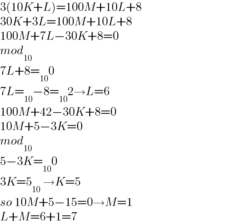 3(10K+L)=100M+10L+8  30K+3L=100M+10L+8  100M+7L−30K+8=0  mod_(10)   7L+8=_(10) 0  7L=_(10) −8=_(10) 2→L=6  100M+42−30K+8=0  10M+5−3K=0  mod_(10)   5−3K=_(10) 0  3K=5_(10)  →K=5  so 10M+5−15=0→M=1  L+M=6+1=7   