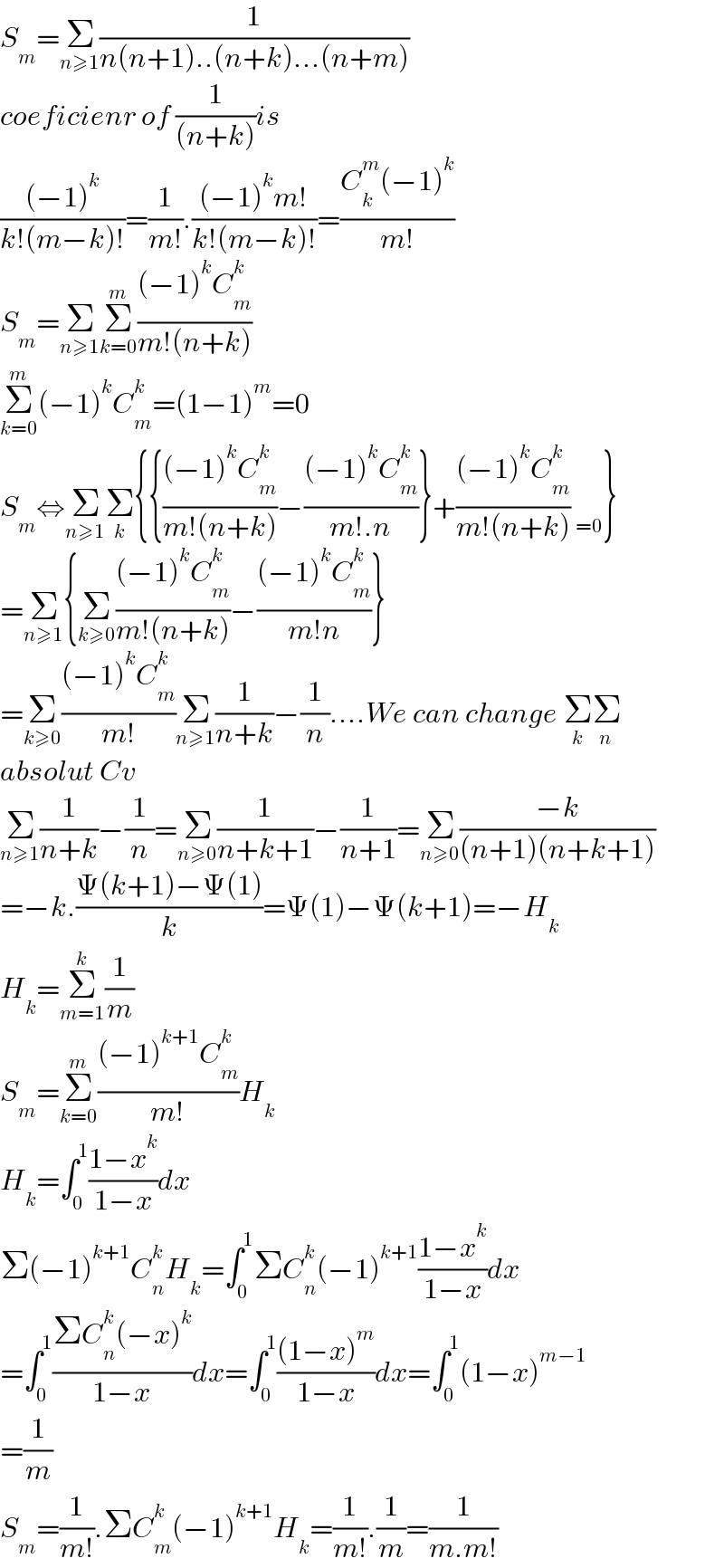 S_m =Σ_(n≥1) (1/(n(n+1)..(n+k)...(n+m)))  coeficienr of (1/((n+k)))is  (((−1)^k )/(k!(m−k)!))=(1/(m!)).(((−1)^k m!)/(k!(m−k)!))=((C_k ^m (−1)^k )/(m!))  S_m =Σ_(n≥1) Σ_(k=0) ^m (((−1)^k C_m ^k )/(m!(n+k)))  Σ_(k=0) ^m (−1)^k C_m ^k =(1−1)^m =0  S_m ⇔Σ_(n≥1) Σ_k {{(((−1)^k C_m ^k )/(m!(n+k)))−(((−1)^k C_m ^k )/(m!.n))}+(((−1)^k C_m ^k )/(m!(n+k))) _(=0) }  =Σ_(n≥1) {Σ_(k≥0) (((−1)^k C_m ^k )/(m!(n+k)))−(((−1)^k C_m ^k )/(m!n))}  =Σ_(k≥0) (((−1)^k C_m ^k )/(m!))Σ_(n≥1) (1/(n+k))−(1/n)....We can change Σ_k Σ_n   absolut Cv  Σ_(n≥1) (1/(n+k))−(1/n)=Σ_(n≥0) (1/(n+k+1))−(1/(n+1))=Σ_(n≥0) ((−k)/((n+1)(n+k+1)))  =−k.((Ψ(k+1)−Ψ(1))/k)=Ψ(1)−Ψ(k+1)=−H_k   H_k =Σ_(m=1) ^k (1/m)  S_m =Σ_(k=0) ^m (((−1)^(k+1) C_m ^k )/(m!))H_k   H_k =∫_0 ^1 ((1−x^k )/(1−x))dx  Σ(−1)^(k+1) C_n ^k H_k =∫_0 ^1 ΣC_n ^k (−1)^(k+1) ((1−x^k )/(1−x))dx  =∫_0 ^1 ((ΣC_n ^k (−x)^k )/(1−x))dx=∫_0 ^1 (((1−x)^m )/(1−x))dx=∫_0 ^1 (1−x)^(m−1)   =(1/m)  S_m =(1/(m!)).ΣC_m ^k (−1)^(k+1) H_k =(1/(m!)).(1/m)=(1/(m.m!))  