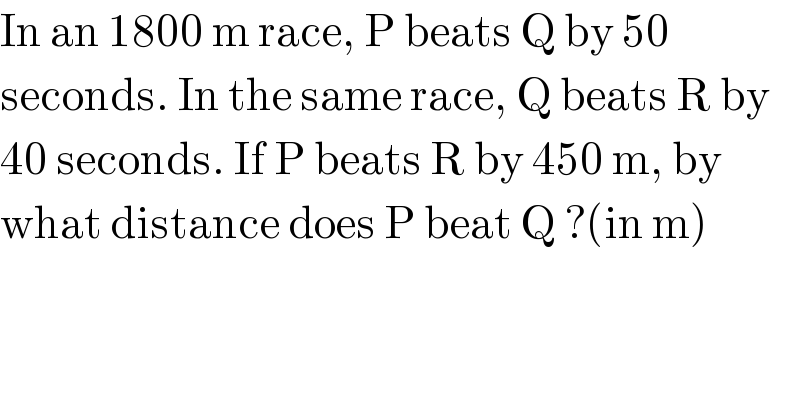 In an 1800 m race, P beats Q by 50   seconds. In the same race, Q beats R by  40 seconds. If P beats R by 450 m, by   what distance does P beat Q ?(in m)  