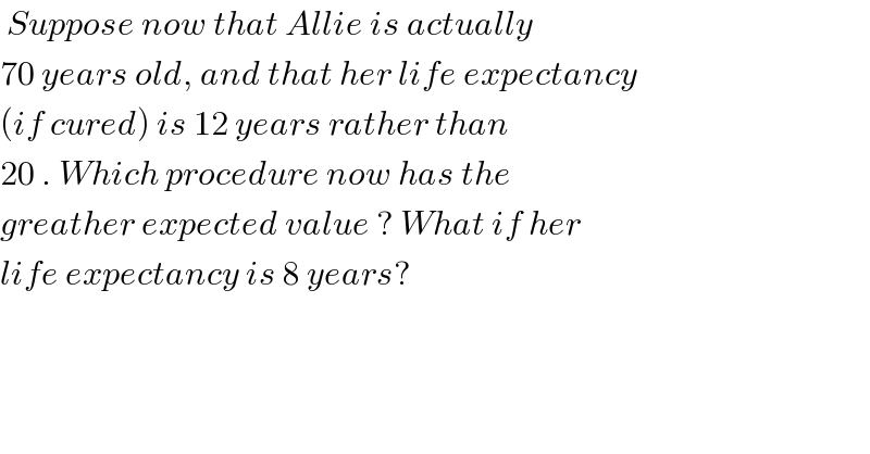  Suppose now that Allie is actually  70 years old, and that her life expectancy  (if cured) is 12 years rather than  20 . Which procedure now has the  greather expected value ? What if her  life expectancy is 8 years?  