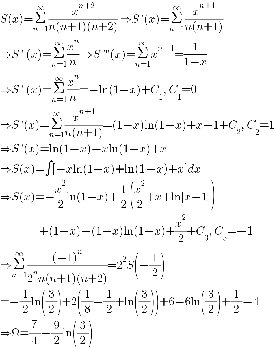 S(x)=Σ_(n=1) ^∞ (x^(n+2) /(n(n+1)(n+2))) ⇒S ′(x)=Σ_(n=1) ^∞ (x^(n+1) /(n(n+1)))  ⇒S ′′(x)=Σ_(n=1) ^∞ (x^n /n) ⇒S ′′′(x)=Σ_(n=1) ^∞ x^(n−1) =(1/(1−x))  ⇒S ′′(x)=Σ_(n=1) ^∞ (x^n /n)=−ln(1−x)+C_1 , C_1 =0  ⇒S ′(x)=Σ_(n=1) ^∞ (x^(n+1) /(n(n+1)))=(1−x)ln(1−x)+x−1+C_2 , C_2 =1  ⇒S ′(x)=ln(1−x)−xln(1−x)+x  ⇒S(x)=∫[−xln(1−x)+ln(1−x)+x]dx  ⇒S(x)=−(x^2 /2)ln(1−x)+(1/2)((x^2 /2)+x+ln∣x−1∣)                   +(1−x)−(1−x)ln(1−x)+(x^2 /2)+C_3 , C_3 =−1  ⇒Σ_(n=1) ^∞ (((−1)^n )/(2^n n(n+1)(n+2)))=2^2 S(−(1/2))  =−(1/2)ln((3/2))+2((1/8)−(1/2)+ln((3/2)))+6−6ln((3/2))+(1/2)−4  ⇒Ω=(7/4)−(9/2)ln((3/2))  