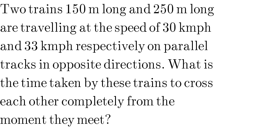 Two trains 150 m long and 250 m long  are travelling at the speed of 30 kmph  and 33 kmph respectively on parallel  tracks in opposite directions. What is  the time taken by these trains to cross  each other completely from the  moment they meet?  
