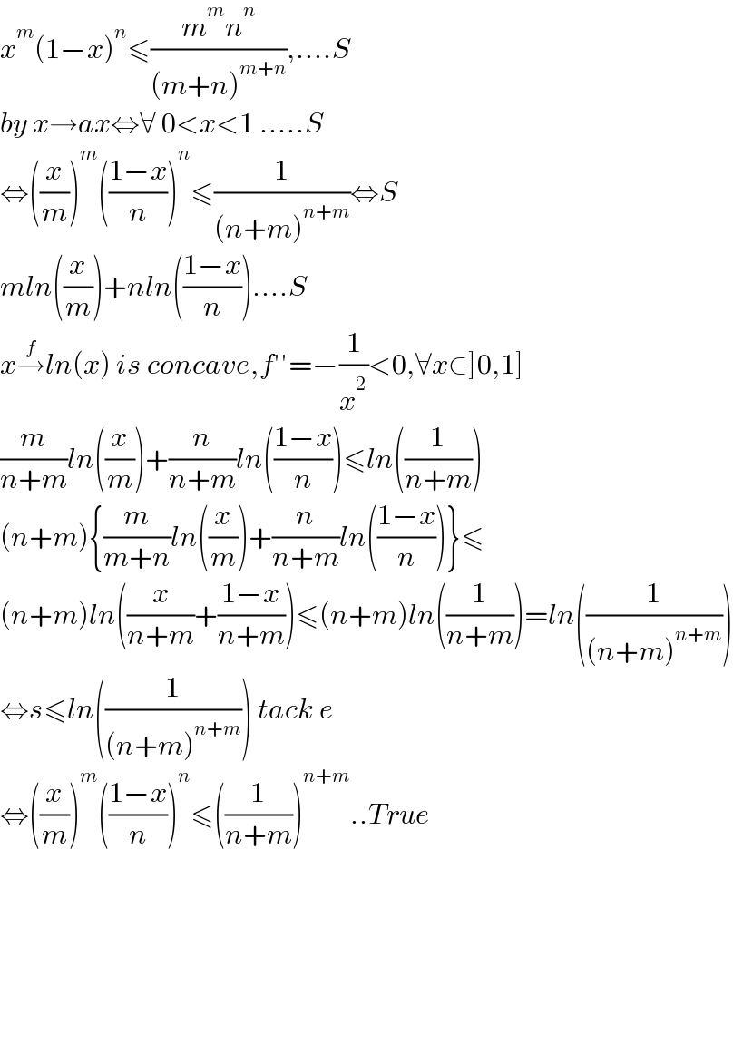 x^m (1−x)^n ≤((m^m n^n )/((m+n)^(m+n) )),....S  by x→ax⇔∀ 0<x<1 .....S  ⇔((x/m))^m (((1−x)/n))^n ≤(1/((n+m)^(n+m) ))⇔S  mln((x/m))+nln(((1−x)/n))....S  x→^f ln(x) is concave,f′′=−(1/x^2 )<0,∀x∈]0,1]  (m/(n+m))ln((x/m))+(n/(n+m))ln(((1−x)/n))≤ln((1/(n+m)))  (n+m){(m/(m+n))ln((x/m))+(n/(n+m))ln(((1−x)/n))}≤  (n+m)ln((x/(n+m))+((1−x)/(n+m)))≤(n+m)ln((1/(n+m)))=ln((1/((n+m)^(n+m) )))  ⇔s≤ln((1/((n+m)^(n+m) ))) tack e  ⇔((x/m))^m (((1−x)/n))^n ≤((1/(n+m)))^(n+m) ..True            