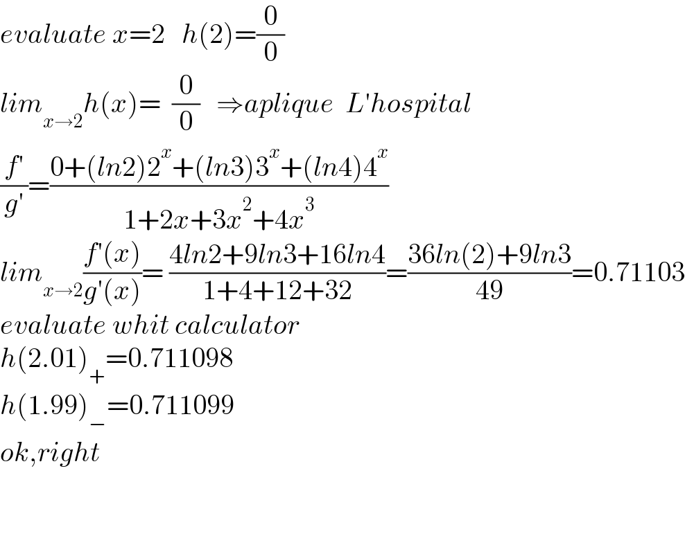 evaluate x=2   h(2)=(0/0)  lim_(x→2) h(x)=  (0/0)   ⇒aplique  L′hospital  ((f′)/(g′))=((0+(ln2)2^x +(ln3)3^x +(ln4)4^x )/(1+2x+3x^2 +4x^3 ))  lim_(x→2) ((f′(x))/(g′(x)))= ((4ln2+9ln3+16ln4)/(1+4+12+32))=((36ln(2)+9ln3)/(49))=0.71103  evaluate whit calculator  h(2.01)_+ =0.711098  h(1.99)_− =0.711099  ok,right      