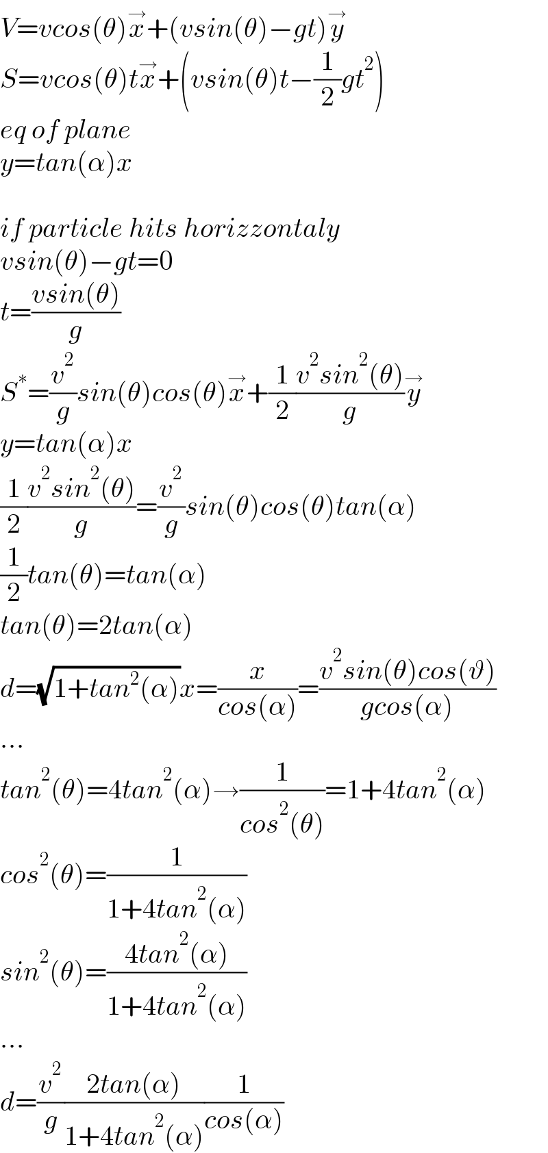 V=vcos(θ)x^→ +(vsin(θ)−gt)y^→   S=vcos(θ)tx^→ +(vsin(θ)t−(1/2)gt^2 )  eq of plane  y=tan(α)x    if particle hits horizzontaly  vsin(θ)−gt=0  t=((vsin(θ))/g)  S^∗ =(v^2 /g)sin(θ)cos(θ)x^→ +(1/2)((v^2 sin^2 (θ))/g)y^→   y=tan(α)x  (1/2)((v^2 sin^2 (θ))/g)=(v^2 /g)sin(θ)cos(θ)tan(α)  (1/2)tan(θ)=tan(α)  tan(θ)=2tan(α)  d=(√(1+tan^2 (α)))x=(x/(cos(α)))=((v^2 sin(θ)cos(ϑ))/(gcos(α)))  ...  tan^2 (θ)=4tan^2 (α)→(1/(cos^2 (θ)))=1+4tan^2 (α)  cos^2 (θ)=(1/(1+4tan^2 (α)))  sin^2 (θ)=((4tan^2 (α))/(1+4tan^2 (α)))  ...  d=(v^2 /g)((2tan(α))/(1+4tan^2 (α)))(1/(cos(α)))  