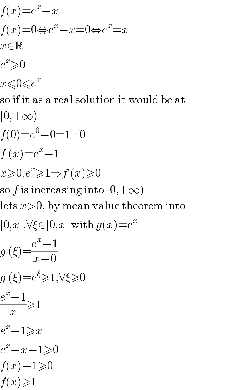 f(x)=e^x −x  f(x)=0⇔e^x −x=0⇔e^x =x  x∈R  e^x ≥0  x≤0≤e^x   so if it as a real solution it would be at  [0,+∞)  f(0)=e^0 −0=1≠0  f′(x)=e^x −1  x≥0,e^x ≥1⇒f′(x)≥0  so f is increasing into [0,+∞)  lets x>0, by mean value theorem into  [0,x],∀ξ∈[0,x] with g(x)=e^x   g′(ξ)=((e^x −1)/(x−0))  g′(ξ)=e^ξ ≥1,∀ξ≥0  ((e^x −1)/x)≥1  e^x −1≥x  e^x −x−1≥0  f(x)−1≥0  f(x)≥1  