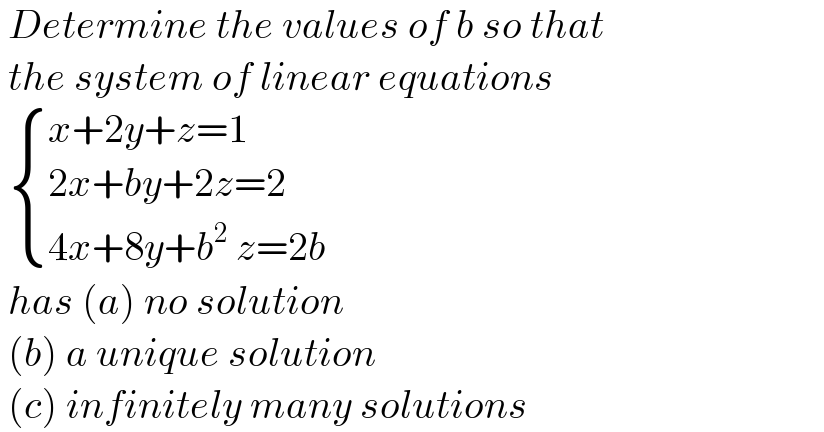  Determine the values of b so that   the system of linear equations    { ((x+2y+z=1)),((2x+by+2z=2)),((4x+8y+b^2  z=2b)) :}   has (a) no solution    (b) a unique solution   (c) infinitely many solutions  