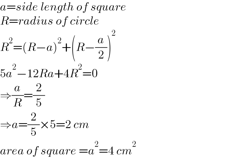 a=side length of square  R=radius of circle  R^2 =(R−a)^2 +(R−(a/2))^2   5a^2 −12Ra+4R^2 =0  ⇒(a/R)=(2/5)  ⇒a=(2/5)×5=2 cm  area of square =a^2 =4 cm^2   