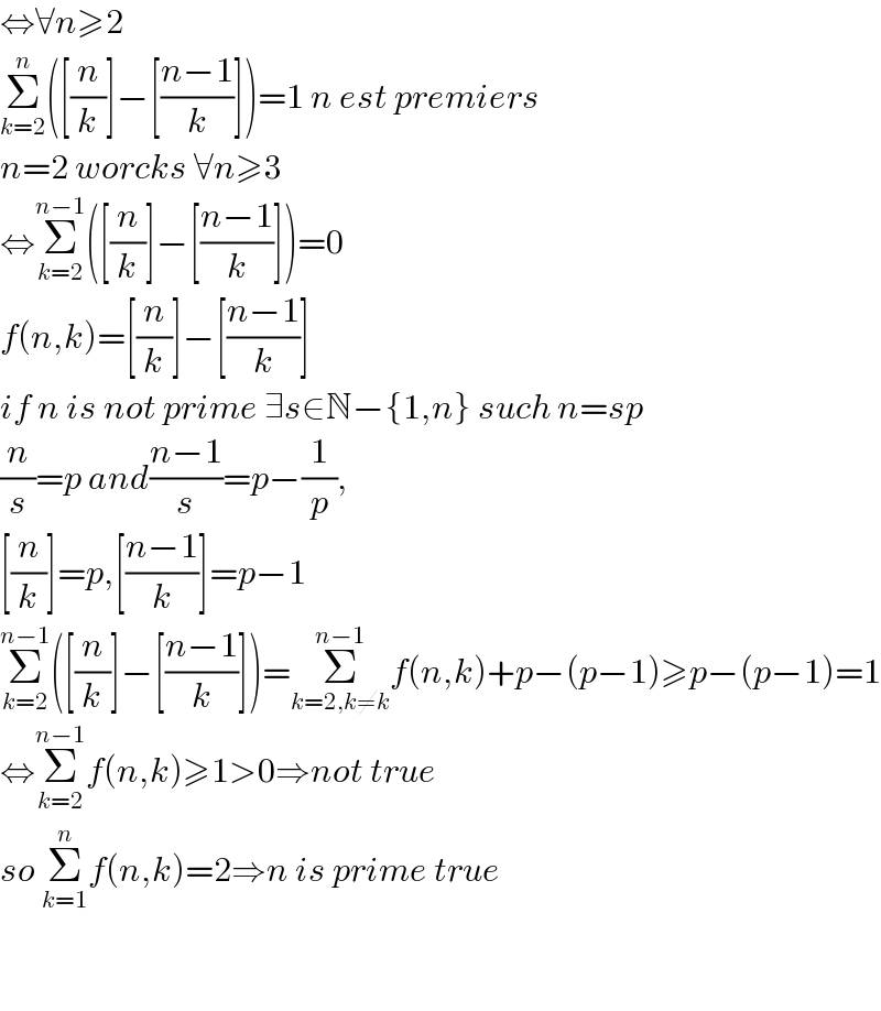 ⇔∀n≥2  Σ_(k=2) ^n ([(n/k)]−[((n−1)/k)])=1 n est premiers  n=2 worcks ∀n≥3  ⇔Σ_(k=2) ^(n−1) ([(n/k)]−[((n−1)/k)])=0  f(n,k)=[(n/k)]−[((n−1)/k)]  if n is not prime ∃s∈N−{1,n} such n=sp  (n/s)=p and((n−1)/s)=p−(1/p),  [(n/k)]=p,[((n−1)/k)]=p−1  Σ_(k=2) ^(n−1) ([(n/k)]−[((n−1)/k)])=Σ_(k=2,k≠k) ^(n−1) f(n,k)+p−(p−1)≥p−(p−1)=1  ⇔Σ_(k=2) ^(n−1) f(n,k)≥1>0⇒not true  so Σ_(k=1) ^n f(n,k)=2⇒n is prime true      