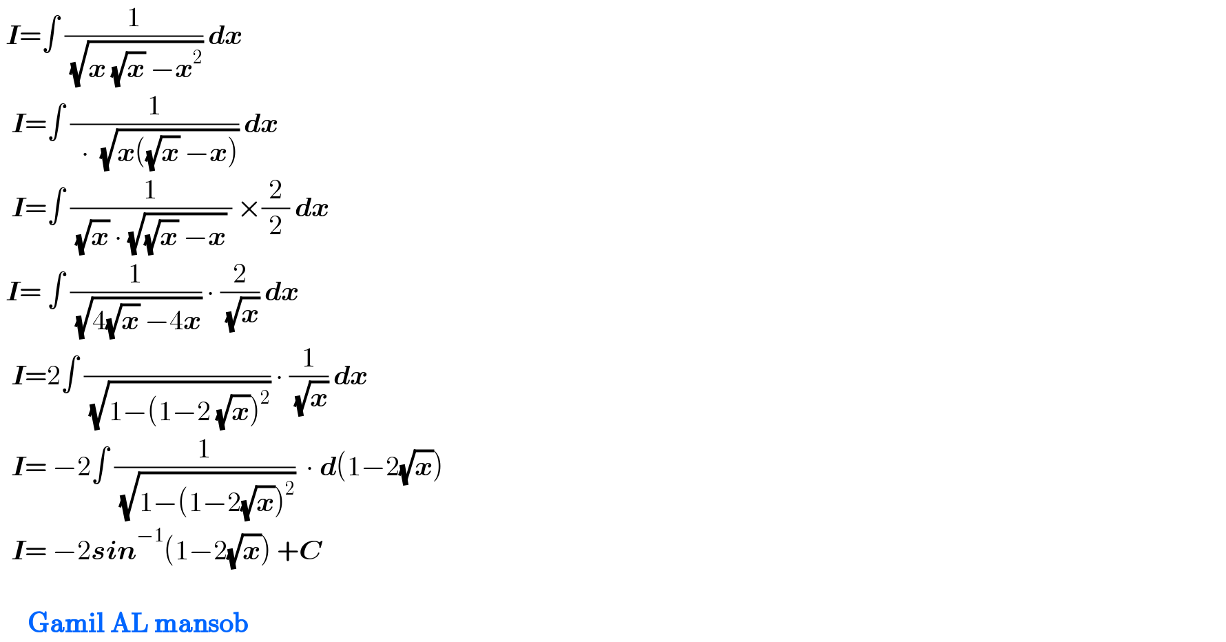  I=∫ (1/( (√(x (√x) −x^2 )))) dx     I=∫ (1/(  ∙  (√(x((√x) −x))))) dx    I=∫ (1/( (√x) ∙ (√((√x) −x)) )) ×(2/2) dx   I= ∫ (1/( (√(4(√x) −4x)))) ∙ (2/( (√x))) dx    I=2∫ ( /( (√(1−(1−2 (√x))^2 )))) ∙ (1/( (√x))) dx     I= −2∫ (1/( (√(1−(1−2(√x))^2 ))))  ∙ d(1−2(√x))    I= −2sin^(−1) (1−2(√x)) +C          Gamil AL mansob  