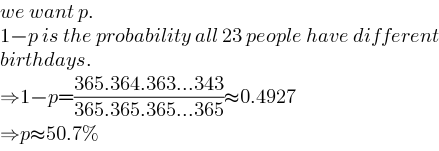 we want p.  1−p is the probability all 23 people have different  birthdays.  ⇒1−p=((365.364.363...343)/(365.365.365...365))≈0.4927  ⇒p≈50.7%  