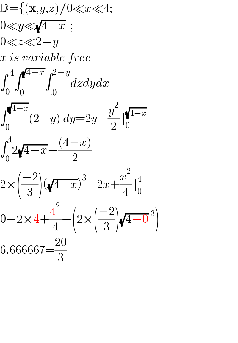 D={(x,y,z)/0≪x≪4;  0≪y≪(√(4−x))  ;  0≪z≪2−y  x is variable free  ∫_0 ^( 4) ∫_0 ^(√(4−x)) ∫_(.0) ^(2−y) dzdydx  ∫_0 ^(√(4−x)) (2−y) dy=2y−(y^2 /2) ∣_0 ^(√(4−x))   ∫_0 ^4 2(√(4−x))−(((4−x))/2)  2×(((−2)/3))((√(4−x)))^3 −2x+(x^2 /4) ∣_0 ^4   0−2×4+(4^2 /4)−(2×(((−2)/3))(√(4−0))^3 )  6.666667=((20)/3)            